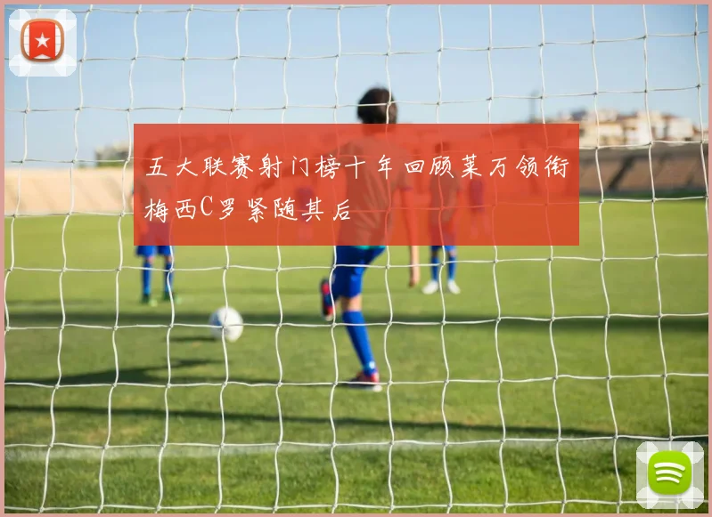 五大联赛射门榜十年回顾莱万领衔梅西C罗紧随其后