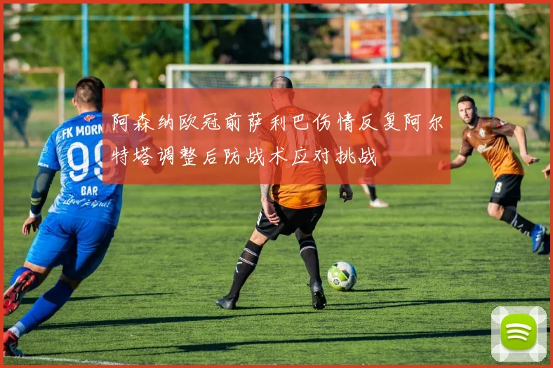 阿森纳欧冠前萨利巴伤情反复阿尔特塔调整后防战术应对挑战