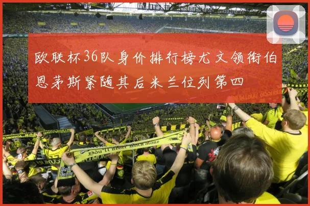 欧联杯36队身价排行榜尤文领衔伯恩茅斯紧随其后米兰位列第四