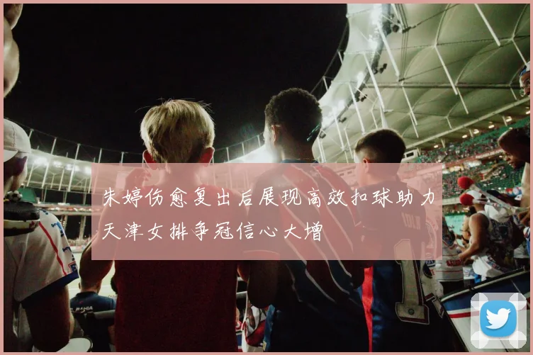 朱婷伤愈复出后展现高效扣球助力天津女排争冠信心大增