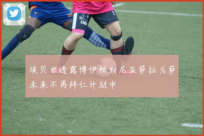 埃贝尔透露博伊帕利尼亚萨拉戈萨未来不再拜仁计划中