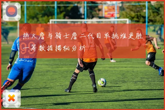热火詹与骑士詹二代目单挑谁更胜一筹数据揭秘分析