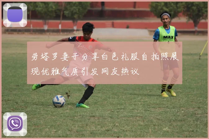 劳塔罗妻子分享白色礼服自拍照展现优雅气质引发网友热议