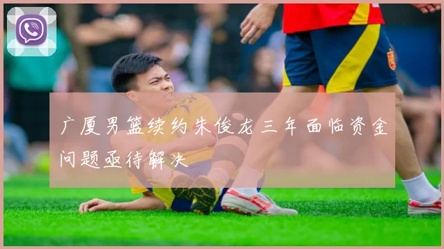 广厦男篮续约朱俊龙三年面临资金问题亟待解决