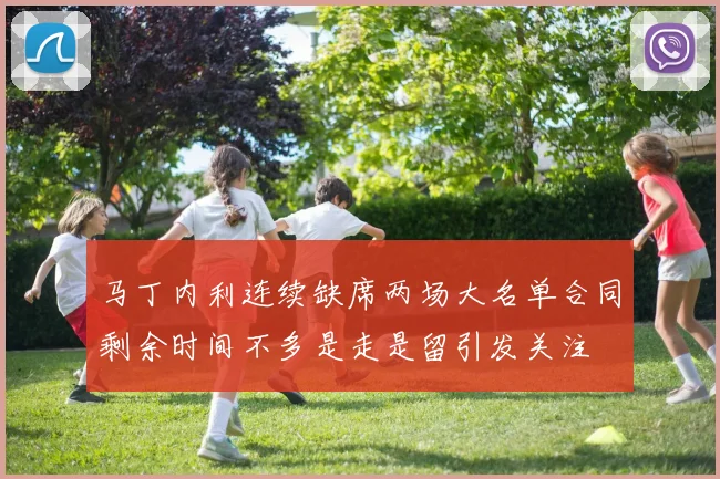 马丁内利连续缺席两场大名单合同剩余时间不多是走是留引发关注